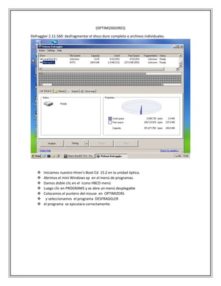 (OPTIMIZADORES)
Defraggler 2.11.560: desfragmentar el disco duro completo o archivos individuales.
 Iniciamos nuestro Hiren’s Boot Cd 15.2 en la unidad óptica.
 Abrimos el mini Windows xp en el menú de programas.
 Damos doble clic en el icono HBCD menú
 Luego clic en PROGRAMS y se abre un menú desplegable
 Colocamos el puntero del mouse en OPTIMIZERS
 y seleccionamos el programa DESFRAGGLER
 el programa se ejecutara correctamente.
 