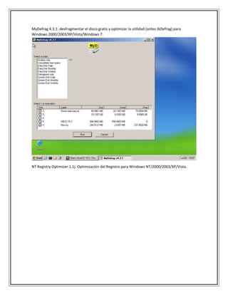 MyDefrag 4.3.1: desfragmentar el disco gratis y optimizar la utilidad (antes JkDefrag) para
Windows 2000/2003/XP/Vista/Windows 7.
NT Registry Optimizer 1.1j: Optimización del Registro para Windows NT/2000/2003/XP/Vista.
 