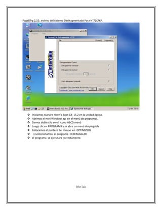 PageDfrg 2,32: archivo del sistema Desfragmentado Para NT/2K/XP.
 Iniciamos nuestro Hiren’s Boot Cd 15.2 en la unidad óptica.
 Abrimos el mini Windows xp en el menú de programas.
 Damos doble clic en el icono HBCD menú
 Luego clic en PROGRAMS y se abre un menú desplegable
 Colocamos el puntero del mouse en OPTIMIZERS
 y seleccionamos el programa DESFRAGGLER
 el programa se ejecutara correctamente.
Other Tools
 