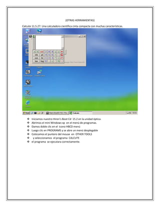(OTRAS HERRAMIENTAS)
Calcute 11.5.27: Una calculadora científica cinta compacta con muchas características.
 Iniciamos nuestro Hiren’s Boot Cd 15.2 en la unidad óptica.
 Abrimos el mini Windows xp en el menú de programas.
 Damos doble clic en el icono HBCD menú
 Luego clic en PROGRAMS y se abre un menú desplegable
 Colocamos el puntero del mouse en OTHER TOOLS
 y seleccionamos el programa CALCUTE
 el programa se ejecutara correctamente.
 