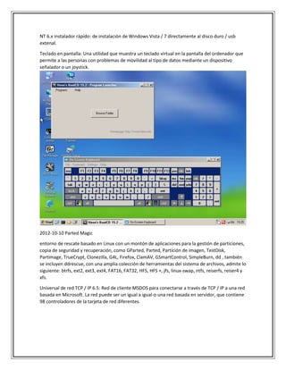 NT 6.x instalador rápido: de instalación de Windows Vista / 7 directamente al disco duro / usb
extenal.
Teclado en pantalla: Una utilidad que muestra un teclado virtual en la pantalla del ordenador que
permite a las personas con problemas de movilidad al tipo de datos mediante un dispositivo
señalador o un joystick.
2012-10-10 Parted Magic
entorno de rescate basado en Linux con un montón de aplicaciones para la gestión de particiones,
copia de seguridad y recuperación, como GParted, Parted, Partición de imagen, TestDisk,
Partimage, TrueCrypt, Clonezilla, G4L, Firefox, ClamAV, GSmartControl, SimpleBurn, dd , también
se incluyen ddrescue, con una amplia colección de herramientas del sistema de archivos, admite lo
siguiente: btrfs, ext2, ext3, ext4, FAT16, FAT32, HFS, HFS +, jfs, linux-swap, ntfs, reiserfs, reiser4 y
xfs.
Universal de red TCP / IP 6.5: Red de cliente MSDOS para conectarse a través de TCP / IP a una red
basada en Microsoft. La red puede ser un igual a igual-o una red basada en servidor, que contiene
98 controladores de la tarjeta de red diferentes.
 