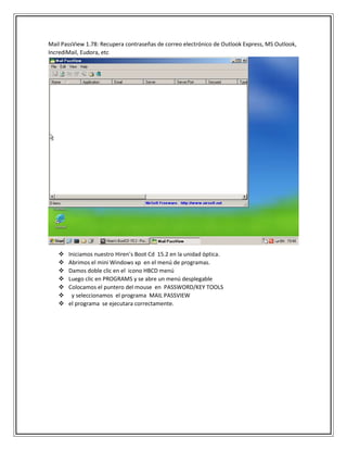 Mail PassView 1.78: Recupera contraseñas de correo electrónico de Outlook Express, MS Outlook,
IncrediMail, Eudora, etc
 Iniciamos nuestro Hiren’s Boot Cd 15.2 en la unidad óptica.
 Abrimos el mini Windows xp en el menú de programas.
 Damos doble clic en el icono HBCD menú
 Luego clic en PROGRAMS y se abre un menú desplegable
 Colocamos el puntero del mouse en PASSWORD/KEY TOOLS
 y seleccionamos el programa MAIL PASSVIEW
 el programa se ejecutara correctamente.
 