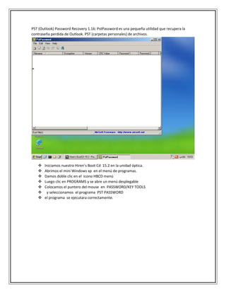 PST (Outlook) Password Recovery 1.16: PstPassword es una pequeña utilidad que recupera la
contraseña perdida de Outlook. PST (carpetas personales) de archivos.
 Iniciamos nuestro Hiren’s Boot Cd 15.2 en la unidad óptica.
 Abrimos el mini Windows xp en el menú de programas.
 Damos doble clic en el icono HBCD menú
 Luego clic en PROGRAMS y se abre un menú desplegable
 Colocamos el puntero del mouse en PASSWORD/KEY TOOLS
 y seleccionamos el programa PST PASSWORD
 el programa se ejecutara correctamente.
 