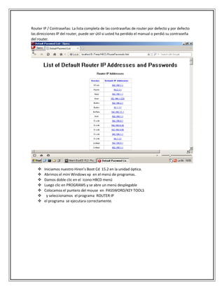 Router IP / Contraseñas: La lista completa de las contraseñas de router por defecto y por defecto
las direcciones IP del router, puede ser útil si usted ha perdido el manual o perdió su contraseña
del router.
 Iniciamos nuestro Hiren’s Boot Cd 15.2 en la unidad óptica.
 Abrimos el mini Windows xp en el menú de programas.
 Damos doble clic en el icono HBCD menú
 Luego clic en PROGRAMS y se abre un menú desplegable
 Colocamos el puntero del mouse en PASSWORD/KEY TOOLS
 y seleccionamos el programa ROUTER IP
 el programa se ejecutara correctamente.
 