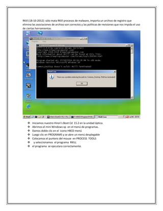 RKill (18-10-2012): sólo mata RKill procesos de malware, importa un archivo de registro que
elimina las asociaciones de archivo son correctos y las políticas de revisiones que nos impida el uso
de ciertas herramientas.
 Iniciamos nuestro Hiren’s Boot Cd 15.2 en la unidad óptica.
 Abrimos el mini Windows xp en el menú de programas.
 Damos doble clic en el icono HBCD menú
 Luego clic en PROGRAMS y se abre un menú desplegable
 Colocamos el puntero del mouse en PROCESS TOOLS
 y seleccionamos el programa RKILL
 el programa se ejecutara correctamente.
 