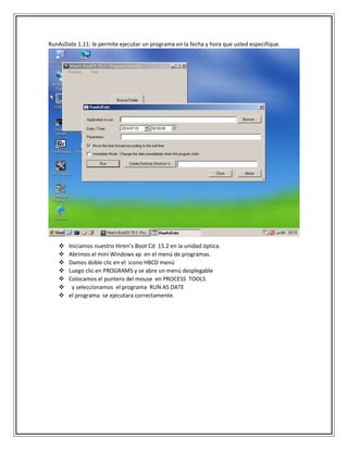 RunAsDate 1.11: le permite ejecutar un programa en la fecha y hora que usted especifique.
 Iniciamos nuestro Hiren’s Boot Cd 15.2 en la unidad óptica.
 Abrimos el mini Windows xp en el menú de programas.
 Damos doble clic en el icono HBCD menú
 Luego clic en PROGRAMS y se abre un menú desplegable
 Colocamos el puntero del mouse en PROCESS TOOLS
 y seleccionamos el programa RUN AS DATE
 el programa se ejecutara correctamente.
 