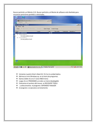 Buscar partición y el Monte 2,31: Buscar partición y el Monte de software está diseñado para
encontrar particiones perdidas o eliminadas.
 Iniciamos nuestro Hiren’s Boot Cd 15.2 en la unidad óptica.
 Abrimos el mini Windows xp en el menú de programas.
 Damos doble clic en el icono HBCD menú
 Luego clic en PROGRAMS y se abre un menú desplegable
 Colocamos el puntero del mouse en RECOVERY TOOLS
 y seleccionamos el programa DEPENDECY WALKER
 el programa se ejecutara correctamente.
 
