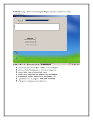 PartitionRecovery 1.0: Una herramienta gratuita para recuperar particiones borradas
accidentalmente.
 Iniciamos nuestro Hiren’s Boot Cd 15.2 en la unidad óptica.
 Abrimos el mini Windows xp en el menú de programas.
 Damos doble clic en el icono HBCD menú
 Luego clic en PROGRAMS y se abre un menú desplegable
 Colocamos el puntero del mouse en RECOVERY TOOLS
 y seleccionamos el programa PARTITION RECOVERY
 el programa se ejecutara correctamente.
 