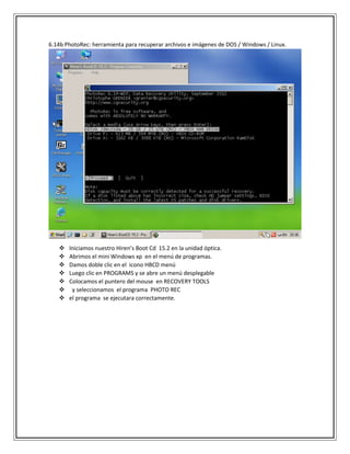 6.14b PhotoRec: herramienta para recuperar archivos e imágenes de DOS / Windows / Linux.
 Iniciamos nuestro Hiren’s Boot Cd 15.2 en la unidad óptica.
 Abrimos el mini Windows xp en el menú de programas.
 Damos doble clic en el icono HBCD menú
 Luego clic en PROGRAMS y se abre un menú desplegable
 Colocamos el puntero del mouse en RECOVERY TOOLS
 y seleccionamos el programa PHOTO REC
 el programa se ejecutara correctamente.
 