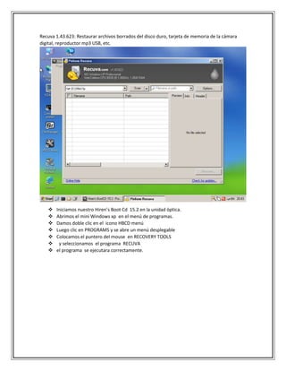 Recuva 1.43.623: Restaurar archivos borrados del disco duro, tarjeta de memoria de la cámara
digital, reproductor mp3 USB, etc.
 Iniciamos nuestro Hiren’s Boot Cd 15.2 en la unidad óptica.
 Abrimos el mini Windows xp en el menú de programas.
 Damos doble clic en el icono HBCD menú
 Luego clic en PROGRAMS y se abre un menú desplegable
 Colocamos el puntero del mouse en RECOVERY TOOLS
 y seleccionamos el programa RECUVA
 el programa se ejecutara correctamente.
 