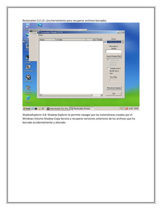 Restoration 3.2.13: Una herramienta para recuperar archivos borrados.
ShadowExplorer 0.8: Shadow Explorer le permite navegar por las instantáneas creadas por el
Windows Volume Shadow Copy Service y recuperar versiones anteriores de los archivos que ha
borrado accidentalmente o alterado.
 