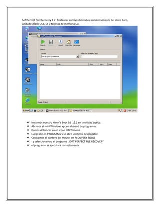 SoftPerfect File Recovery 1.2: Restaurar archivos borrados accidentalmente del disco duro,
unidades flash USB, CF y tarjetas de memoria SD.
 Iniciamos nuestro Hiren’s Boot Cd 15.2 en la unidad óptica.
 Abrimos el mini Windows xp en el menú de programas.
 Damos doble clic en el icono HBCD menú
 Luego clic en PROGRAMS y se abre un menú desplegable
 Colocamos el puntero del mouse en RECOVERY TOOLS
 y seleccionamos el programa SOFT PERFECT FILE RECOVERY
 el programa se ejecutara correctamente.
 