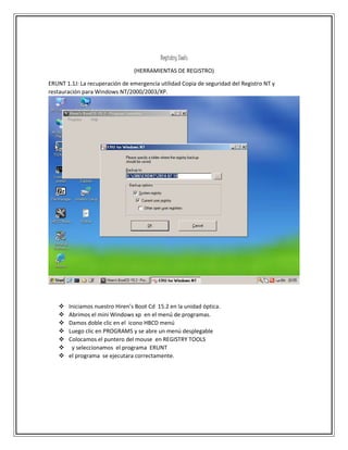 Registry Tools
(HERRAMIENTAS DE REGISTRO)
ERUNT 1.1J: La recuperación de emergencia utilidad Copia de seguridad del Registro NT y
restauración para Windows NT/2000/2003/XP.
 Iniciamos nuestro Hiren’s Boot Cd 15.2 en la unidad óptica.
 Abrimos el mini Windows xp en el menú de programas.
 Damos doble clic en el icono HBCD menú
 Luego clic en PROGRAMS y se abre un menú desplegable
 Colocamos el puntero del mouse en REGISTRY TOOLS
 y seleccionamos el programa ERUNT
 el programa se ejecutara correctamente.
 
