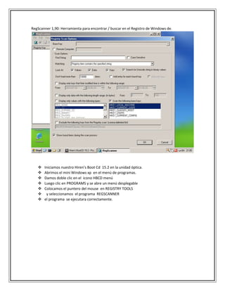 RegScanner 1,90: Herramienta para encontrar / buscar en el Registro de Windows de.
 Iniciamos nuestro Hiren’s Boot Cd 15.2 en la unidad óptica.
 Abrimos el mini Windows xp en el menú de programas.
 Damos doble clic en el icono HBCD menú
 Luego clic en PROGRAMS y se abre un menú desplegable
 Colocamos el puntero del mouse en REGISTRY TOOLS
 y seleccionamos el programa REGSCANNER
 el programa se ejecutara correctamente.
 