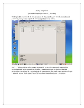 Security / Encryption Tools
(HERRAMIENTAS DE SEGURIDAD / CIFRADO)
DiskCryptor 0.9: herramienta de cifrado de disco de alta velocidad para cifrar todos los discos /
particiones, incluyendo el soporte de cifrado de particiones del sistema.
EncFS 1.7.4: Esto se debe utilizar para la seguridad de los servicios de copia de seguridad de
archivos en línea, como Google Drive, Dropbox y SugarSync como el cifrado no ocupan los
contenedores de tamaño fijo y los programas de copia de seguridad puede copiar archivos cifrados
y se puede acceder desde linux, iPhone / iOS y android usando BoxCryptor y Cryptonite.
 