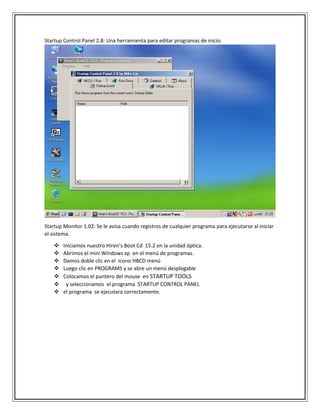 Startup Control Panel 2.8: Una herramienta para editar programas de inicio.
Startup Monitor 1.02: Se le avisa cuando registros de cualquier programa para ejecutarse al iniciar
el sistema.
 Iniciamos nuestro Hiren’s Boot Cd 15.2 en la unidad óptica.
 Abrimos el mini Windows xp en el menú de programas.
 Damos doble clic en el icono HBCD menú
 Luego clic en PROGRAMS y se abre un menú desplegable
 Colocamos el puntero del mouse en STARTUP TOOLS
 y seleccionamos el programa STARTUP CONTROL PANEL
 el programa se ejecutara correctamente.
 