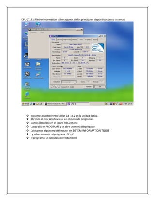 CPU-Z 1.61: Reúne información sobre algunos de los principales dispositivos de su sistema.c
 Iniciamos nuestro Hiren’s Boot Cd 15.2 en la unidad óptica.
 Abrimos el mini Windows xp en el menú de programas.
 Damos doble clic en el icono HBCD menú
 Luego clic en PROGRAMS y se abre un menú desplegable
 Colocamos el puntero del mouse en SISTEM INFORMATION TOOLS
 y seleccionamos el programa CPU-Z
 el programa se ejecutara correctamente.
 