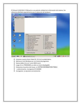 PC Wizard 11/02/2012: PCWizard es una potente utilidad de la información del sistema / de
referencia diseñado especialmente para la detección de hardware.
 Iniciamos nuestro Hiren’s Boot Cd 15.2 en la unidad óptica.
 Abrimos el mini Windows xp en el menú de programas.
 Damos doble clic en el icono HBCD menú
 Luego clic en PROGRAMS y se abre un menú desplegable
 Colocamos el puntero del mouse en SISTEM INFORMATION TOOLS
 y seleccionamos el programa PC WIZARD
 el programa se ejecutara correctamente.
 