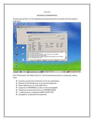 Testing Tools
(PRUEBA DE HERRAMIENTAS)
Prueba cosas de Bart 5.1.4: los dispositivos de almacenamiento de pruebas de estrés pesado a
largo plazo.
CPU / Performance Test Video / Disco 5.7: Una herramienta para poner a prueba cpu, video y
disco.
 Iniciamos nuestro Hiren’s Boot Cd 15.2 en la unidad óptica.
 Abrimos el mini Windows xp en el menú de programas.
 Damos doble clic en el icono HBCD menú
 Luego clic en PROGRAMS y se abre un menú desplegable
 Colocamos el puntero del mouse en TESTING TOOLS
 y seleccionamos el programa BART’S STUFF TEST
 el programa se ejecutara correctamente.
 