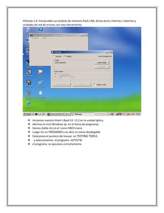 H2testw 1.4: Compruebe sus tarjetas de memoria flash USB, discos duros internos / externos y
unidades de red de errores con esta herramienta.
 Iniciamos nuestro Hiren’s Boot Cd 15.2 en la unidad óptica.
 Abrimos el mini Windows xp en el menú de programas.
 Damos doble clic en el icono HBCD menú
 Luego clic en PROGRAMS y se abre un menú desplegable
 Colocamos el puntero del mouse en TESTING TOOLS
 y seleccionamos el programa H2TESTW
 el programa se ejecutara correctamente.
 
