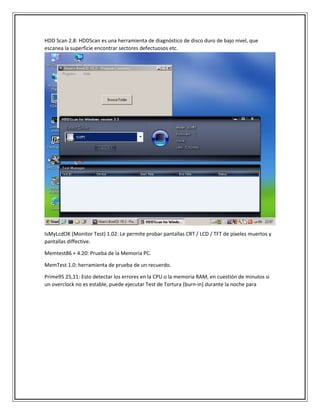HDD Scan 2.8: HDDScan es una herramienta de diagnóstico de disco duro de bajo nivel, que
escanea la superficie encontrar sectores defectuosos etc.
IsMyLcdOK (Monitor Test) 1.02: Le permite probar pantallas CRT / LCD / TFT de píxeles muertos y
pantallas diffective.
Memtest86 + 4.20: Prueba de la Memoria PC.
MemTest 1.0: herramienta de prueba de un recuerdo.
Prime95 25,11: Esto detectar los errores en la CPU o la memoria RAM, en cuestión de minutos si
un overclock no es estable, puede ejecutar Test de Tortura (burn-in) durante la noche para
 