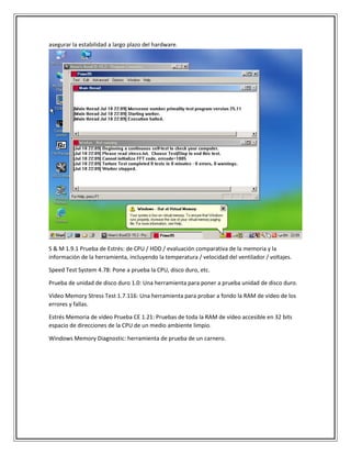 asegurar la estabilidad a largo plazo del hardware.
S & M 1.9.1 Prueba de Estrés: de CPU / HDD / evaluación comparativa de la memoria y la
información de la herramienta, incluyendo la temperatura / velocidad del ventilador / voltajes.
Speed Test System 4.78: Pone a prueba la CPU, disco duro, etc.
Prueba de unidad de disco duro 1.0: Una herramienta para poner a prueba unidad de disco duro.
Video Memory Stress Test 1.7.116: Una herramienta para probar a fondo la RAM de vídeo de los
errores y fallas.
Estrés Memoria de vídeo Prueba CE 1.21: Pruebas de toda la RAM de vídeo accesible en 32 bits
espacio de direcciones de la CPU de un medio ambiente limpio.
Windows Memory Diagnostic: herramienta de prueba de un carnero.
 