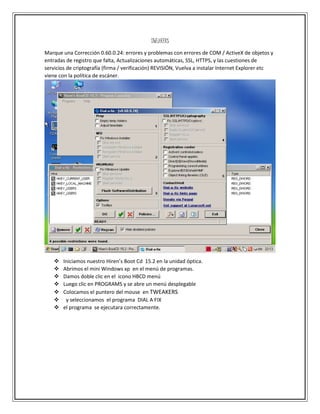 TWEAKERS
Marque una Corrección 0.60.0.24: errores y problemas con errores de COM / ActiveX de objetos y
entradas de registro que falta, Actualizaciones automáticas, SSL, HTTPS, y las cuestiones de
servicios de criptografía (firma / verificación) REVISIÓN, Vuelva a instalar Internet Explorer etc
viene con la política de escáner.
 Iniciamos nuestro Hiren’s Boot Cd 15.2 en la unidad óptica.
 Abrimos el mini Windows xp en el menú de programas.
 Damos doble clic en el icono HBCD menú
 Luego clic en PROGRAMS y se abre un menú desplegable
 Colocamos el puntero del mouse en TWEAKERS
 y seleccionamos el programa DIAL A FIX
 el programa se ejecutara correctamente.
 