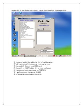 EzPcFix 1.0.0.16: herramienta útil cuando se trata de eliminar los virus, spyware y malware.
 Iniciamos nuestro Hiren’s Boot Cd 15.2 en la unidad óptica.
 Abrimos el mini Windows xp en el menú de programas.
 Damos doble clic en el icono HBCD menú
 Luego clic en PROGRAMS y se abre un menú desplegable
 Colocamos el puntero del mouse en TWEAKERS
 y seleccionamos el programa EZ PC FIX
 el programa se ejecutara correctamente.
 