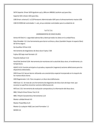 SATA Soporte: Driver SATA (gcdrom.sys) y JMicron JMB361 (xcdrom.sys) para Dos.
Soporte SCSI: drivers SCSI para Dos.
USB Driver universal 2: v2.20 Panasonic Administrador ASPI para el almacenamiento masivo USB.
USB CD-ROM del controlador 1: usb_cd.sys estándar controlador para la unidad de cd.
Hard Disk Tools
(HERRAMIENTAS DE DISCO DURO)
Activo Kill Disk 4.1: seguridad sobrescribe y destruye todos los datos en la unidad física.
Data Shredder 1.0: Una herramienta para borrar archivos y disco (también limpiar el espacio libre)
de forma segura.
De ExcelStor ESTest 4.50
Herramienta de diagnóstico de disco duro Fujitsu 7,00
Fujitsu IDE bajo nivel formato 1.0
Pasarela GwScan 5.12
Hard Disk Sentinel 0.04: Herramienta de monitoreo de la salud del disco duro, el rendimiento y la
temperatura.
HDAT2 4.53: Función principal es la prueba y reparación (regenera) sectores defectuosos para los
dispositivos detectados.
HDD Erase 4.0: Secure borrar utilizando una característica especial incorporado en la mayoría de
los nuevos discos duros.
HDD Regenerator 1.61: Para recuperar un disco duro defectuoso.
HDD Scan 3.1: Se trata de una herramienta de diagnóstico de disco duro de bajo nivel, que
escanea la superficie encontrar sectores defectuosos etc
HDTune 2.55: herramienta de evaluación comparativa y la información del disco duro.
IBM / Hitachi Drive Fitness Test 4.14
IBM / Hitachi Característica Herramienta 2,13
Maxtor utilidad Amset 4.0
Maxtor PowerMax 4,23
Maxtor (o cualquier Hdd) Low Level Formatter 1.1
MHDD 4.6
 