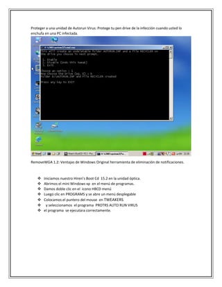 Proteger a una unidad de Autorun Virus: Protege tu pen drive de la infección cuando usted lo
enchufa en una PC infectada.
RemoveWGA 1.2: Ventajas de Windows Original herramienta de eliminación de notificaciones.
 Iniciamos nuestro Hiren’s Boot Cd 15.2 en la unidad óptica.
 Abrimos el mini Windows xp en el menú de programas.
 Damos doble clic en el icono HBCD menú
 Luego clic en PROGRAMS y se abre un menú desplegable
 Colocamos el puntero del mouse en TWEAKERS
 y seleccionamos el programa PROTRS AUTO RUN VIRUS
 el programa se ejecutara correctamente.
 
