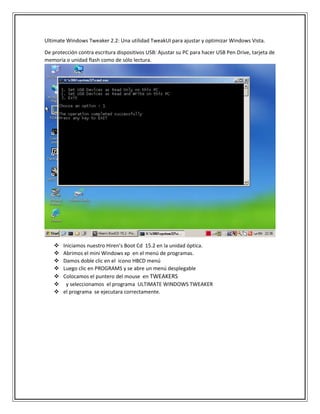 Ultimate Windows Tweaker 2.2: Una utilidad TweakUI para ajustar y optimizar Windows Vista.
De protección contra escritura dispositivos USB: Ajustar su PC para hacer USB Pen Drive, tarjeta de
memoria o unidad flash como de sólo lectura.
 Iniciamos nuestro Hiren’s Boot Cd 15.2 en la unidad óptica.
 Abrimos el mini Windows xp en el menú de programas.
 Damos doble clic en el icono HBCD menú
 Luego clic en PROGRAMS y se abre un menú desplegable
 Colocamos el puntero del mouse en TWEAKERS
 y seleccionamos el programa ULTIMATE WINDOWS TWEAKER
 el programa se ejecutara correctamente.
 