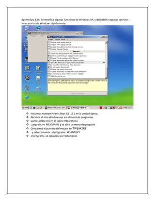 Xp-AntiSpy 3.98: Se modifica algunas funciones de Windows XP, y deshabilita algunos servicios
innecesarios de Windows rápidamente.
 Iniciamos nuestro Hiren’s Boot Cd 15.2 en la unidad óptica.
 Abrimos el mini Windows xp en el menú de programas.
 Damos doble clic en el icono HBCD menú
 Luego clic en PROGRAMS y se abre un menú desplegable
 Colocamos el puntero del mouse en TWEAKERS
 y seleccionamos el programa XP-ANTISPY
 el programa se ejecutara correctamente.
 