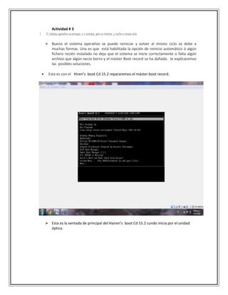 Actividad # 3
1. El sistema operativo no arranca, o sí arranca, pero se reinicia, y vuelve a mismo ciclo
 Bueno el sistema operativo se puede reiniciar y volver al mismo ciclo se debe a
muchas formas. Una es que está habilitada la opción de reinicio automático ó algún
fichero recién instalado no deja que el sistema se inicie correctamente o falta algún
archivo que algún necio borro y el máster Boot record se ha dañado. le explicaremos
las posibles soluciones.
 Esta es con el Hiren’s boot Cd 15.2 repararemos el máster boot record.
 Esta es la ventada de principal del Hairen’s boot Cd 15.2 cundo inicia por el unidad
óptica.
 