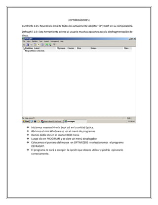 (OPTIMIZADORES)
CurrPorts 1.65: Muestra la lista de todos los actualmente abierto TCP y UDP en su computadora.
DefragNT 1.9: Esta herramienta ofrece al usuario muchas opciones para la desfragmentación de
disco.
 Iniciamos nuestro hiren’s boot cd en la unidad óptica.
 Abrimos el mini Windows xp en el menú de programas.
 Damos doble clic en el icono HBCD menú
 Luego clic en PROGRAMS y se abre un menú desplegable
 Colocamos el puntero del mouse en OPTIMIZERS y seleccionamos el programa
DEFRAGNT.
 El programa te dará a escoger la opción que desees utilizar y podrás ejecutarlo
correctamente.
 