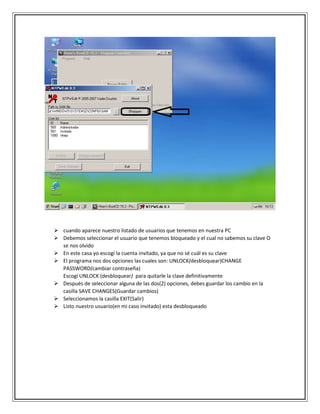  cuando aparece nuestro listado de usuarios que tenemos en nuestra PC
 Debemos seleccionar el usuario que tenemos bloqueado y el cual no sabemos su clave O
se nos olvido
 En este casa yo escogí la cuenta invitado, ya que no sé cuál es su clave
 El programa nos dos opciones las cuales son: UNLOCK(desbloquear)CHANGE
PASSWORD(cambiar contraseña)
Escogí UNLOCK (desbloquear) para quitarle la clave definitivamente
 Después de seleccionar alguna de las dos(2) opciones, debes guardar los cambio en la
casilla SAVE CHANGES(Guardar cambios)
 Seleccionamos la casilla EXIT(Salir)
 Listo nuestro usuario(en mi caso invitado) esta desbloqueado
 