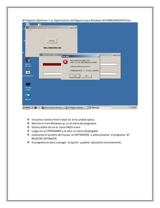 NT Registry Optimizer 1.1j: Optimización del Registro para Windows NT/2000/2003/XP/Vista.
 Iniciamos nuestro hiren’s boot cd en la unidad óptica.
 Abrimos el mini Windows xp en el menú de programas.
 Damos doble clic en el icono HBCD menú
 Luego clic en PROGRAMS y se abre un menú desplegable
 Colocamos el puntero del mouse en OPTIMIZERS y seleccionamos el programa NT
REGISTRY OPTIMIZER
 El programa te dará a escoger la opción y podrás ejecutarlo correctamente.
 