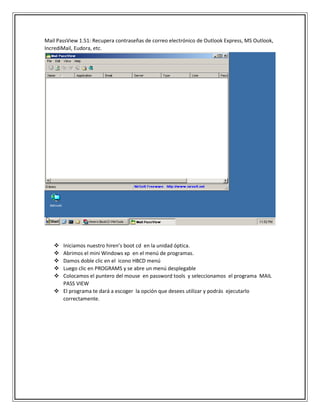 Mail PassView 1.51: Recupera contraseñas de correo electrónico de Outlook Express, MS Outlook,
IncrediMail, Eudora, etc.
 Iniciamos nuestro hiren’s boot cd en la unidad óptica.
 Abrimos el mini Windows xp en el menú de programas.
 Damos doble clic en el icono HBCD menú
 Luego clic en PROGRAMS y se abre un menú desplegable
 Colocamos el puntero del mouse en password tools y seleccionamos el programa MAIL
PASS VIEW
 El programa te dará a escoger la opción que desees utilizar y podrás ejecutarlo
correctamente.
 