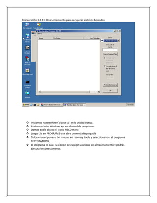 Restauración 3.2.13: Una herramienta para recuperar archivos borrados.
 Iniciamos nuestro hiren’s boot cd en la unidad óptica.
 Abrimos el mini Windows xp en el menú de programas.
 Damos doble clic en el icono HBCD menú
 Luego clic en PROGRAMS y se abre un menú desplegable
 Colocamos el puntero del mouse en recovery tools y seleccionamos el programa
RESTORATIONS.
 El programa te dará la opción de escoger la unidad de almacenamiento y podrás
ejecutarlo correctamente.
 