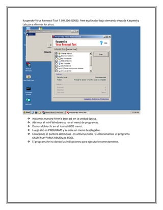 Kaspersky Virus Removal Tool 7.0.0.290 (0906): Free explorador bajo demanda virus de Kaspersky
Lab para eliminar los virus.
 Iniciamos nuestro hiren’s boot cd en la unidad óptica.
 Abrimos el mini Windows xp en el menú de programas.
 Damos doble clic en el icono HBCD menú .
 Luego clic en PROGRAMS y se abre un menú desplegable.
 Colocamos el puntero del mouse en antivirus tools y seleccionamos el programa
KASPERSKY VIRUS REMOVAL TOOL.
 El programa te ira dando las indicaciones para ejecutarlo correctamente.
 