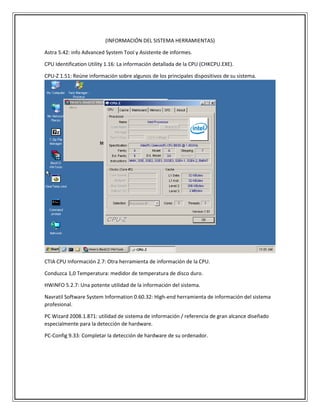 (INFORMACIÓN DEL SISTEMA HERRAMIENTAS)
Astra 5.42: info Advanced System Tool y Asistente de informes.
CPU Identification Utility 1.16: La información detallada de la CPU (CHKCPU.EXE).
CPU-Z 1.51: Reúne información sobre algunos de los principales dispositivos de su sistema.
CTIA CPU Información 2.7: Otra herramienta de información de la CPU.
Conduzca 1,0 Temperatura: medidor de temperatura de disco duro.
HWiNFO 5.2.7: Una potente utilidad de la información del sistema.
Navratil Software System Information 0.60.32: High-end herramienta de información del sistema
profesional.
PC Wizard 2008.1.871: utilidad de sistema de información / referencia de gran alcance diseñado
especialmente para la detección de hardware.
PC-Config 9.33: Completar la detección de hardware de su ordenador.
 