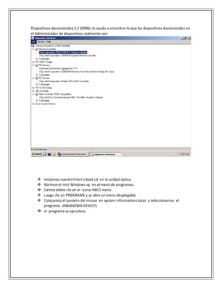 Dispositivos desconocidos 1.2 (0906): le ayuda a encontrar lo que los dispositivos desconocidos en
el Administrador de dispositivos realmente son.
 Iniciamos nuestro hiren’s boot cd en la unidad óptica.
 Abrimos el mini Windows xp en el menú de programas.
 Damos doble clic en el icono HBCD menú
 Luego clic en PROGRAMS y se abre un menú desplegable
 Colocamos el puntero del mouse en system informations tools y seleccionamos el
programa UNKANOWN DEVICES
 el programa se ejecutara.
 