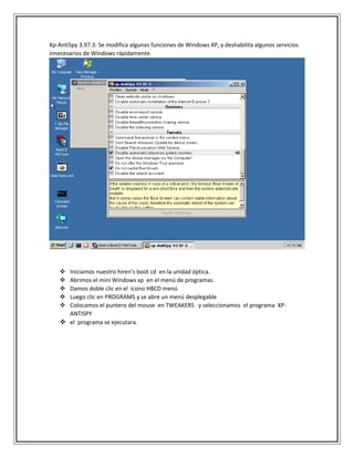Xp-AntiSpy 3.97.3: Se modifica algunas funciones de Windows XP, y deshabilita algunos servicios
innecesarios de Windows rápidamente.
 Iniciamos nuestro hiren’s boot cd en la unidad óptica.
 Abrimos el mini Windows xp en el menú de programas.
 Damos doble clic en el icono HBCD menú
 Luego clic en PROGRAMS y se abre un menú desplegable
 Colocamos el puntero del mouse en TWEAKERS y seleccionamos el programa XP-
ANTISPY
 el programa se ejecutara.
 