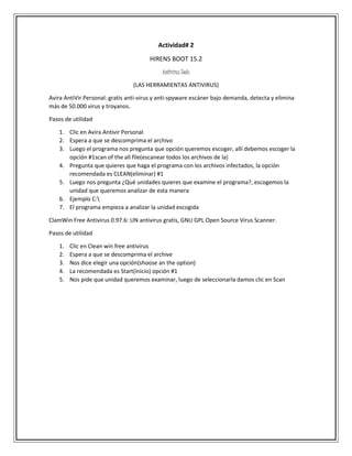 Actividad# 2
HIRENS BOOT 15.2
Antivirus Tools
(LAS HERRAMIENTAS ANTIVIRUS)
Avira AntiVir Personal: gratis anti-virus y anti-spyware escáner bajo demanda, detecta y elimina
más de 50.000 virus y troyanos.
Pasos de utilidad
1. Clic en Avira Antivir Personal
2. Espera a que se descomprima el archivo
3. Luego el programa nos pregunta que opción queremos escoger, allí debemos escoger la
opción #1scan of the all file(escanear todos los archivos de la)
4. Pregunta que quieres que haga el programa con los archivos infectados, la opción
recomendada es CLEAN(eliminar) #1
5. Luego nos pregunta ¿Qué unidades quieres que examine el programa?, escogemos la
unidad que queremos analizar de esta manera
6. Ejemplo C:
7. El programa empieza a analizar la unidad escogida
ClamWin Free Antivirus 0.97.6: UN antivirus gratis, GNU GPL Open Source Virus Scanner.
Pasos de utilidad
1. Clic en Clean win free antivirus
2. Espera a que se descomprima el archive
3. Nos dice elegir una opción(shoose an the option)
4. La recomendada es Start(inicio) opción #1
5. Nos pide que unidad queremos examinar, luego de seleccionarla damos clic en Scan
 