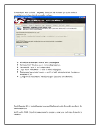 Malwarebytes 'Anti-Malware 1.34 (0906): aplicación anti-malware que pueda eliminar
completamente, incluso los más avanzados malware.
 Iniciamos nuestro hiren’s boot cd en la unidad óptica.
 Abrimos el mini Windows xp en el menú de programas.
 Damos doble clic en el icono HBCD menú .
 Luego clic en PROGRAMS y se abre un menú desplegable.
 Colocamos el puntero del mouse en antivirus tools y seleccionamos el programa
MALWAREBYTES.
 El programa te ira dando las indicaciones para ejecutarlo correctamente.
RootkitRevealer 1.7.1: Rootkit Revealer es una utilidad de detección de rootkit, pendiente de
patente avanzado.
SmitFraudFix 2.419: Esto elimina algunos de los populares programas maliciosos de escritorio
secuestro.
 