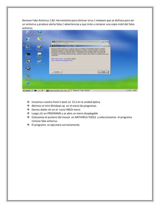 Remove Fake Antivirus 1.82: Herramienta para eliminar virus / malware que se disfraza para ser
un antivirus y produce alerta falso / advertencias y que inste a comprar una copia inútil del falso
antivirus.
 Iniciamos nuestro hiren’s boot cd 15.2 en la unidad óptica.
 Abrimos el mini Windows xp en el menú de programas.
 Damos doble clic en el icono HBCD menú
 Luego clic en PROGRAMS y se abre un menú desplegable
 Colocamos el puntero del mouse en ANTIVIRUS TOOLS y seleccionamos el programa
remove fake antivirus.
 El programa se ejecutara correctamente.
 