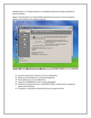 RootkitRevealer 1.7.1: Rootkit Revealer es una utilidad de detección de rootkit, pendiente de
patente avanzado.
Spybot - Search & Destroy 1.6.2 (18-10-2012): Aplicación para escanear en busca de spyware,
adware, secuestradores y otro software malicioso.
 Iniciamos nuestro Hiren’s Boot Cd 15.2 en la unidad óptica.
 Abrimos el mini Windows xp en el menú de programas.
 Damos doble clic en el icono HBCD menú
 Luego clic en PROGRAMS y se abre un menú desplegable
 Colocamos el puntero del mouse en ANTIVIRUS TOOLS y seleccionamos el programa
spybot-search & destroy.
 El programa se ejecutara correctamente y busca y recupera archivos.
 