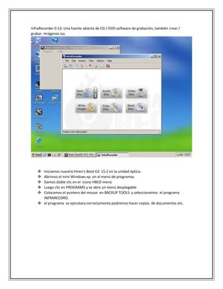 InfraRecorder 0.53: Una fuente abierta de CD / DVD software de grabación, también crear /
grabar. Imágenes iso.
 Iniciamos nuestro Hiren’s Boot Cd 15.2 en la unidad óptica.
 Abrimos el mini Windows xp en el menú de programas.
 Damos doble clic en el icono HBCD menú
 Luego clic en PROGRAMS y se abre un menú desplegable
 Colocamos el puntero del mouse en BACKUP TOOLS y seleccionamos el programa
INFRARECORD.
 el programa se ejecutara correctamente podremos hacer copias de documentos etc.
 