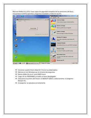 Macrium Reflect 4.2.3775: Crear copias de seguridad completas de las particiones del disco,
incluyendo el sistema operativo, programas instalados y todos los ajustes.
 Iniciamos nuestro Hiren’s Boot Cd 15.2 en la unidad óptica.
 Abrimos el mini Windows xp en el menú de programas.
 Damos doble clic en el icono HBCD menú
 Luego clic en PROGRAMS y se abre un menú desplegable
 Colocamos el puntero del mouse en BACKUP TOOLS y seleccionamos el programa
REFLECT PE.
 el programa se ejecutara correctamente.
 