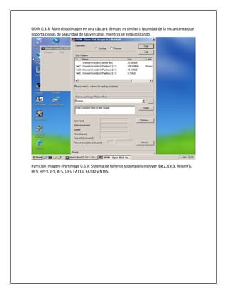 ODIN 0.3.4: Abrir disco Imager en una cáscara de nuez es similar a la unidad de la instantánea que
soporta copias de seguridad de las ventanas mientras se está utilizando.
Partición imagen - Partimage 0.6.9: Sistema de ficheros soportados incluyen Ext2, Ext3, ReiserFS,
HFS, HPFS, JFS, XFS, UFS, FAT16, FAT32 y NTFS.
 