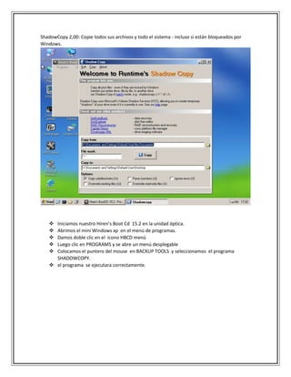 ShadowCopy 2,00: Copie todos sus archivos y todo el sistema - incluso si están bloqueados por
Windows.
 Iniciamos nuestro Hiren’s Boot Cd 15.2 en la unidad óptica.
 Abrimos el mini Windows xp en el menú de programas.
 Damos doble clic en el icono HBCD menú
 Luego clic en PROGRAMS y se abre un menú desplegable
 Colocamos el puntero del mouse en BACKUP TOOLS y seleccionamos el programa
SHADOWCOPY.
 el programa se ejecutara correctamente.
 